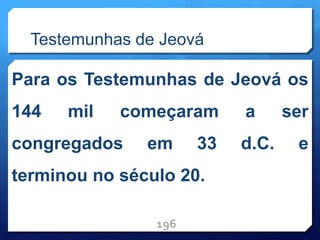 Testemunhas de Jeová
Para os Testemunhas de Jeová os
144 mil começaram a ser
congregados em 33 d.C. e
terminou no século 20.
196
 
