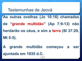 Testemunhas de Jeová
As outras ovelhas (Jo 10:16) chamadas
de “grande multidão” (Ap 7:9-13) não
herdarão os céus, e sim a terra (Sl 37:29,
Mt 5:5).
A grande multidão começou a ser
ajuntada em 1935 d.C.
197
 