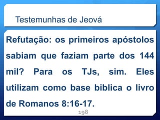 Testemunhas de Jeová
Refutação: os primeiros apóstolos
sabiam que faziam parte dos 144
mil? Para os TJs, sim. Eles
utilizam como base biblica o livro
de Romanos 8:16-17.
198
 