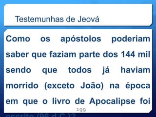 Testemunhas de Jeová
Como os apóstolos poderiam
saber que faziam parte dos 144 mil
sendo que todos já haviam
morrido (exceto João) na época
em que o livro de Apocalipse foi
199
 