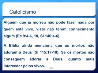 Catolicismo
Alguém que já morreu não pode fazer nada por
quem está vivo, visto não terem conhecimento
algum (Ec 9:4-6, 10, Sl 146:4-6).
A Bíblia ainda menciona que os mortos não
adoram a Deus (Sl 115:17-18). Se os mortos não
conseguem adorar a Deus, quanto mais
interceder pelos vivos.
20
 
