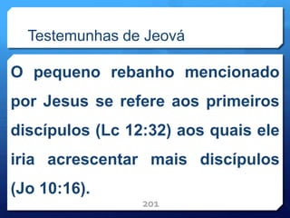 Testemunhas de Jeová
O pequeno rebanho mencionado
por Jesus se refere aos primeiros
discípulos (Lc 12:32) aos quais ele
iria acrescentar mais discípulos
(Jo 10:16).
201
 