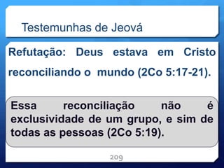 Testemunhas de Jeová
Refutação: Deus estava em Cristo
reconciliando o mundo (2Co 5:17-21).
209
Essa reconciliação não é
exclusividade de um grupo, e sim de
todas as pessoas (2Co 5:19).
 