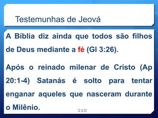 Testemunhas de Jeová
A Bíblia diz ainda que todos são filhos
de Deus mediante a fé (Gl 3:26).
Após o reinado milenar de Cristo (Ap
20:1-4) Satanás é solto para tentar
enganar aqueles que nasceram durante
o Milênio. 210
 