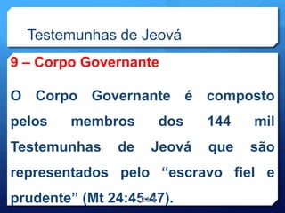 Testemunhas de Jeová
9 – Corpo Governante
O Corpo Governante é composto
pelos membros dos 144 mil
Testemunhas de Jeová que são
representados pelo “escravo fiel e
prudente” (Mt 24:45-47).
212
 