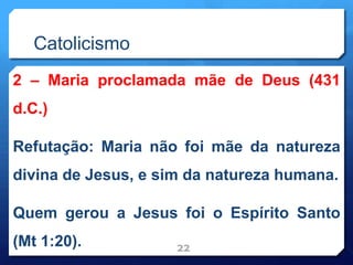 Catolicismo
2 – Maria proclamada mãe de Deus (431
d.C.)
Refutação: Maria não foi mãe da natureza
divina de Jesus, e sim da natureza humana.
Quem gerou a Jesus foi o Espírito Santo
(Mt 1:20). 22
 