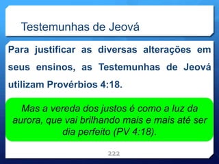 Testemunhas de Jeová
Para justificar as diversas alterações em
seus ensinos, as Testemunhas de Jeová
utilizam Provérbios 4:18.
222
Mas a vereda dos justos é como a luz da
aurora, que vai brilhando mais e mais até ser
dia perfeito (PV 4:18).
 