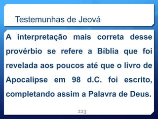 Testemunhas de Jeová
A interpretação mais correta desse
provérbio se refere a Bíblia que foi
revelada aos poucos até que o livro de
Apocalipse em 98 d.C. foi escrito,
completando assim a Palavra de Deus.
223
 