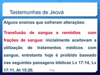Testemunhas de Jeová
Alguns ensinos que sofreram alterações:
Transfusão de sangue e remédios com
frações de sangue: inicialmente aceitavam a
utilização de tratamentos médicos com
sangue, entretanto hoje é proibido baseado
nas seguintes passagens bíblicas Lv 17:14, Lv
17:11, At 15:20. 224
 