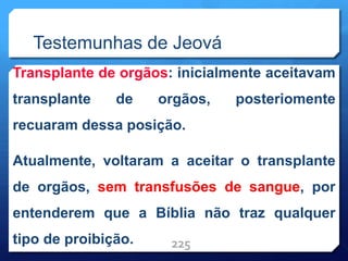 Testemunhas de Jeová
Transplante de orgãos: inicialmente aceitavam
transplante de orgãos, posteriomente
recuaram dessa posição.
Atualmente, voltaram a aceitar o transplante
de orgãos, sem transfusões de sangue, por
entenderem que a Bíblia não traz qualquer
tipo de proibição. 225
 