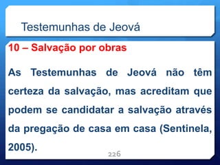 Testemunhas de Jeová
10 – Salvação por obras
As Testemunhas de Jeová não têm
certeza da salvação, mas acreditam que
podem se candidatar a salvação através
da pregação de casa em casa (Sentinela,
2005).
226
 