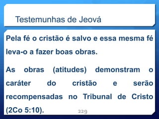 Testemunhas de Jeová
Pela fé o cristão é salvo e essa mesma fé
leva-o a fazer boas obras.
As obras (atitudes) demonstram o
caráter do cristão e serão
recompensadas no Tribunal de Cristo
(2Co 5:10). 229
 