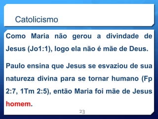 Catolicismo
Como Maria não gerou a divindade de
Jesus (Jo1:1), logo ela não é mãe de Deus.
Paulo ensina que Jesus se esvaziou de sua
natureza divina para se tornar humano (Fp
2:7, 1Tm 2:5), então Maria foi mãe de Jesus
homem.
23
 