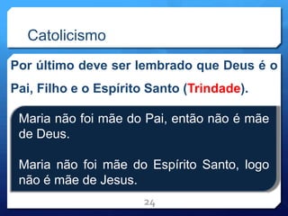 Catolicismo
Por último deve ser lembrado que Deus é o
Pai, Filho e o Espírito Santo (Trindade).
24
Maria não foi mãe do Pai, então não é mãe
de Deus.
Maria não foi mãe do Espírito Santo, logo
não é mãe de Jesus.
 