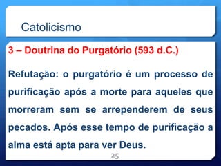 Catolicismo
3 – Doutrina do Purgatório (593 d.C.)
Refutação: o purgatório é um processo de
purificação após a morte para aqueles que
morreram sem se arrependerem de seus
pecados. Após esse tempo de purificação a
alma está apta para ver Deus.
25
 
