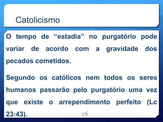 Catolicismo
O tempo de “estadia” no purgatório pode
variar de acordo com a gravidade dos
pecados cometidos.
Segundo os católicos nem todos os seres
humanos passarão pelo purgatório uma vez
que existe o arrependimento perfeito (Lc
23:43). 26
 