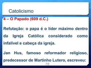 Catolicismo
4 – O Papado (609 d.C.)
Refutação: o papa é o líder máximo dentro
da Igreja Católica considerado como
infalível e cabeça da igreja.
Jan Hus, famoso reformador religioso,
predecessor de Martinho Lutero, escreveu:
29
 