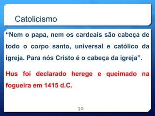 Catolicismo
“Nem o papa, nem os cardeais são cabeça de
todo o corpo santo, universal e católico da
igreja. Para nós Cristo é o cabeça da igreja”.
Hus foi declarado herege e queimado na
fogueira em 1415 d.C.
30
 