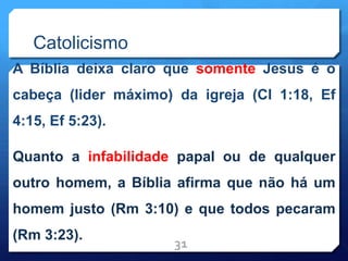 Catolicismo
A Bíblia deixa claro que somente Jesus é o
cabeça (lider máximo) da igreja (Cl 1:18, Ef
4:15, Ef 5:23).
Quanto a infabilidade papal ou de qualquer
outro homem, a Bíblia afirma que não há um
homem justo (Rm 3:10) e que todos pecaram
(Rm 3:23).
31
 