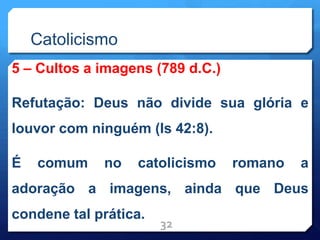 Catolicismo
5 – Cultos a imagens (789 d.C.)
Refutação: Deus não divide sua glória e
louvor com ninguém (Is 42:8).
É comum no catolicismo romano a
adoração a imagens, ainda que Deus
condene tal prática.
32
 