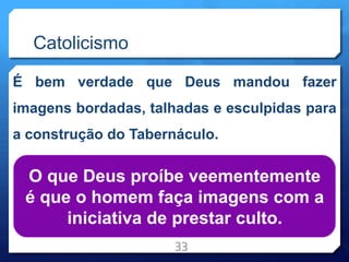 Catolicismo
É bem verdade que Deus mandou fazer
imagens bordadas, talhadas e esculpidas para
a construção do Tabernáculo.
33
O que Deus proíbe veementemente
é que o homem faça imagens com a
iniciativa de prestar culto.
 