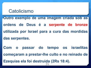 Catolicismo
Outro exemplo de uma imagem criada sob as
ordens de Deus é a serpente de bronze
utilizada por Israel para a cura das mordidas
das serpentes.
Com o passar do tempo os israelitas
começaram a prestar-lhe culto e no reinado de
Ezequias ela foi destruida (2Rs 18:4).
34
 