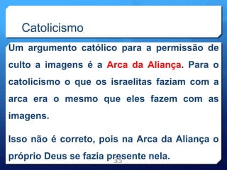 Catolicismo
Um argumento católico para a permissão de
culto a imagens é a Arca da Aliança. Para o
catolicismo o que os israelitas faziam com a
arca era o mesmo que eles fazem com as
imagens.
Isso não é correto, pois na Arca da Aliança o
próprio Deus se fazia presente nela.
35
 