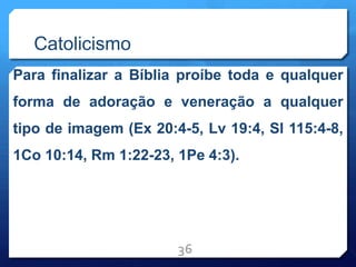 Catolicismo
Para finalizar a Bíblia proíbe toda e qualquer
forma de adoração e veneração a qualquer
tipo de imagem (Ex 20:4-5, Lv 19:4, Sl 115:4-8,
1Co 10:14, Rm 1:22-23, 1Pe 4:3).
36
 