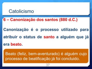 Catolicismo
6 – Canonização dos santos (880 d.C.)
Canonização é o processo utilizado para
atribuir o status de santo a alguém que já
era beato.
37
Beato (feliz, bem-aventurado) é alguém cujo
processo de beatificação já foi concluido.
 