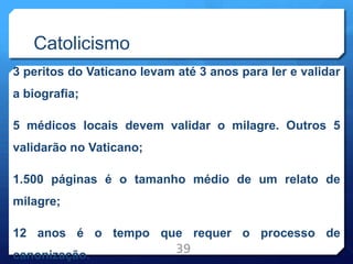 Catolicismo
3 peritos do Vaticano levam até 3 anos para ler e validar
a biografia;
5 médicos locais devem validar o milagre. Outros 5
validarão no Vaticano;
1.500 páginas é o tamanho médio de um relato de
milagre;
12 anos é o tempo que requer o processo de
canonização.
39
 