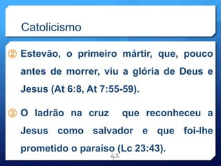 Catolicismo
② Estevão, o primeiro mártir, que, pouco
antes de morrer, viu a glória de Deus e
Jesus (At 6:8, At 7:55-59).
③ O ladrão na cruz que reconheceu a
Jesus como salvador e que foi-lhe
prometido o paraíso (Lc 23:43).
41
 
