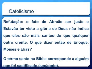 Catolicismo
Refutação: o fato de Abraão ser justo e
Estavão ter visto a glória de Deus não indica
que eles são mais santos do que qualquer
outro crente. O que dizer então de Enoque,
Moisés e Elias?
O termo santo na Bíblia corresponde a alguém
que foi santificado (separado).
42
 