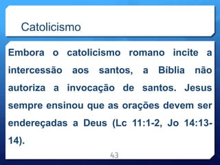 Catolicismo
Embora o catolicismo romano incite a
intercessão aos santos, a Bíblia não
autoriza a invocação de santos. Jesus
sempre ensinou que as orações devem ser
endereçadas a Deus (Lc 11:1-2, Jo 14:13-
14).
43
 