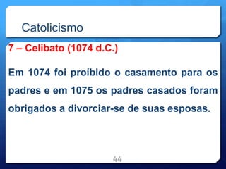 Catolicismo
7 – Celibato (1074 d.C.)
Em 1074 foi proíbido o casamento para os
padres e em 1075 os padres casados foram
obrigados a divorciar-se de suas esposas.
44
 