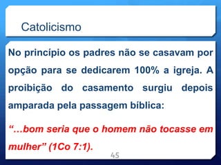 Catolicismo
No princípio os padres não se casavam por
opção para se dedicarem 100% a igreja. A
proibição do casamento surgiu depois
amparada pela passagem bíblica:
“…bom seria que o homem não tocasse em
mulher” (1Co 7:1).
45
 