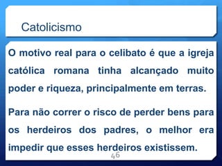 Catolicismo
O motivo real para o celibato é que a igreja
católica romana tinha alcançado muito
poder e riqueza, principalmente em terras.
Para não correr o risco de perder bens para
os herdeiros dos padres, o melhor era
impedir que esses herdeiros existissem.
46
 
