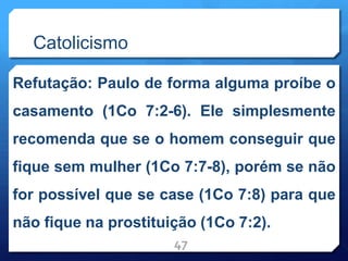 Catolicismo
Refutação: Paulo de forma alguma proíbe o
casamento (1Co 7:2-6). Ele simplesmente
recomenda que se o homem conseguir que
fique sem mulher (1Co 7:7-8), porém se não
for possível que se case (1Co 7:8) para que
não fique na prostituição (1Co 7:2).
47
 