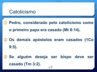 Catolicismo
① Pedro, considerado pelo catolicismo como
o primeiro papa era casado (Mt 8:14).
② Os demais apóstolos eram casados (1Co
9:5).
③ Se alguém deseja ser bispo deve ser
casado (Tm 3:2).
48
 