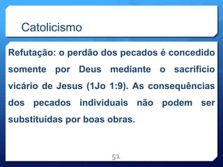Catolicismo
Refutação: o perdão dos pecados é concedido
somente por Deus mediante o sacrificio
vicário de Jesus (1Jo 1:9). As consequências
dos pecados individuais não podem ser
substituídas por boas obras.
51
 