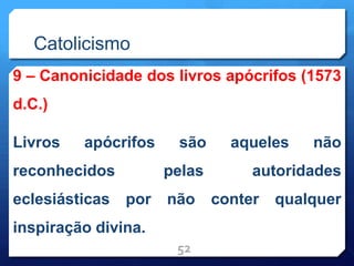Catolicismo
9 – Canonicidade dos livros apócrifos (1573
d.C.)
Livros apócrifos são aqueles não
reconhecidos pelas autoridades
eclesiásticas por não conter qualquer
inspiração divina.
52
 