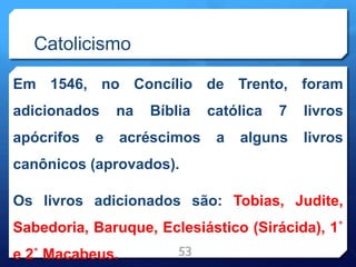 Catolicismo
Em 1546, no Concílio de Trento, foram
adicionados na Bíblia católica 7 livros
apócrifos e acréscimos a alguns livros
canônicos (aprovados).
Os livros adicionados são: Tobias, Judite,
Sabedoria, Baruque, Eclesiástico (Sirácida), 1˚
e 2˚ Macabeus. 53
 