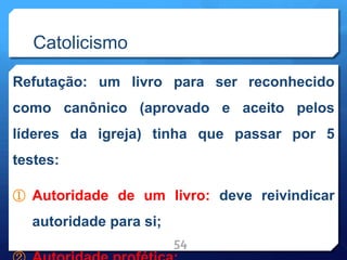 Catolicismo
Refutação: um livro para ser reconhecido
como canônico (aprovado e aceito pelos
líderes da igreja) tinha que passar por 5
testes:
① Autoridade de um livro: deve reivindicar
autoridade para si;
54
 
