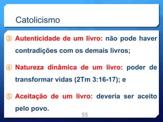 Catolicismo
③ Autenticidade de um livro: não pode haver
contradições com os demais livros;
④ Natureza dinâmica de um livro: poder de
transformar vidas (2Tm 3:16-17); e
⑤ Aceitação de um livro: deveria ser aceito
pelo povo.
55
 