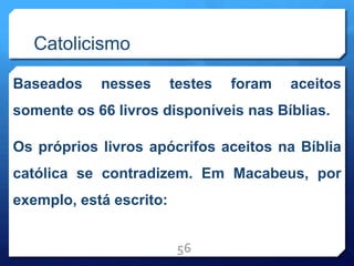 Catolicismo
Baseados nesses testes foram aceitos
somente os 66 livros disponíveis nas Bíblias.
Os próprios livros apócrifos aceitos na Bíblia
católica se contradizem. Em Macabeus, por
exemplo, está escrito:
56
 