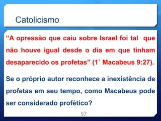 Catolicismo
“A opressão que caiu sobre Israel foi tal que
não houve igual desde o dia em que tinham
desaparecido os profetas” (1˚ Macabeus 9:27).
Se o próprio autor reconhece a inexistência de
profetas em seu tempo, como Macabeus pode
ser considerado profético?
57
 