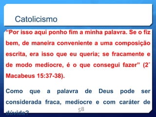 Catolicismo
“Por isso aqui ponho fim a minha palavra. Se o fiz
bem, de maneira conveniente a uma composição
escrita, era isso que eu queria; se fracamente e
de modo medíocre, é o que consegui fazer” (2˚
Macabeus 15:37-38).
Como que a palavra de Deus pode ser
considerada fraca, medíocre e com caráter de
dúvida?
58
 