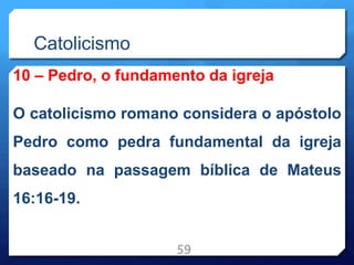 Catolicismo
10 – Pedro, o fundamento da igreja
O catolicismo romano considera o apóstolo
Pedro como pedra fundamental da igreja
baseado na passagem bíblica de Mateus
16:16-19.
59
 