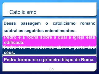 Catolicismo
Dessa passagem o catolicismo romano
subtrai os seguintes entendimentos:
60
Pedro é a rocha sobre a qual a igreja está
edificada.
Pedro tem o poder de abrir a porta dos
céus.
Pedro tornou-se o primeiro bispo de Roma.
 