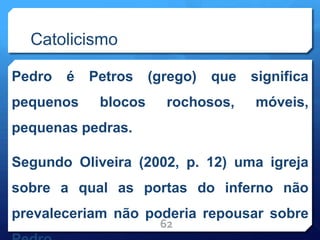 Catolicismo
Pedro é Petros (grego) que significa
pequenos blocos rochosos, móveis,
pequenas pedras.
Segundo Oliveira (2002, p. 12) uma igreja
sobre a qual as portas do inferno não
prevaleceriam não poderia repousar sobre
62
 