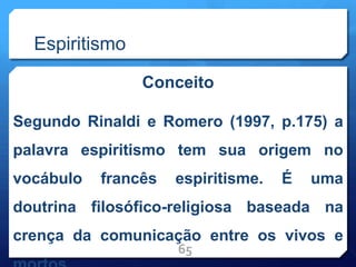 Espiritismo
Conceito
Segundo Rinaldi e Romero (1997, p.175) a
palavra espiritismo tem sua origem no
vocábulo francês espiritisme. É uma
doutrina filosófico-religiosa baseada na
crença da comunicação entre os vivos e
65
 